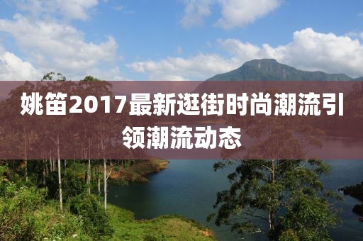 姚笛2017最新逛街时尚潮流引领潮流动态