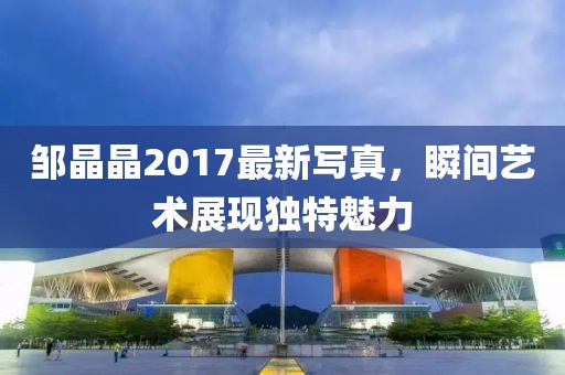 邹晶晶2017最新写真，瞬间艺术展现独特魅力
