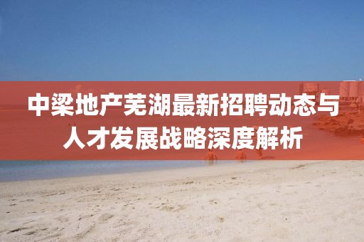 中梁地产芜湖最新招聘动态与人才发展战略深度解析