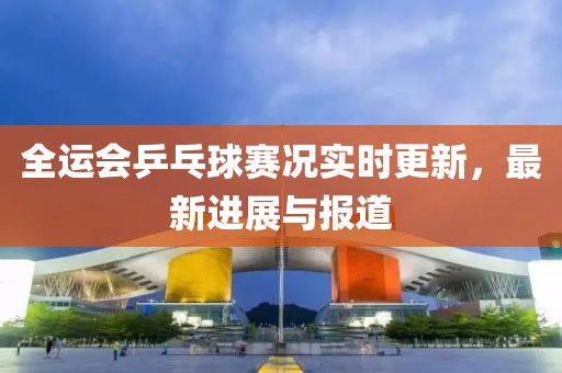 全运会乒乓球赛况实时更新，最新进展与报道