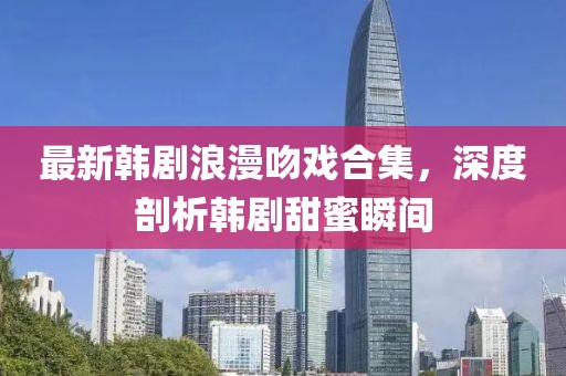 最新韩剧浪漫吻戏合集，深度剖析韩剧甜蜜瞬间