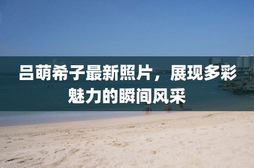 吕萌希子最新照片，展现多彩魅力的瞬间风采