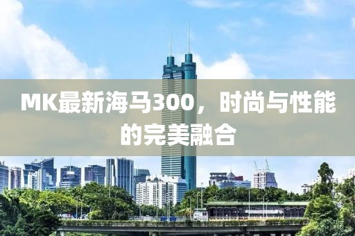 MK最新海马300，时尚与性能的完美融合