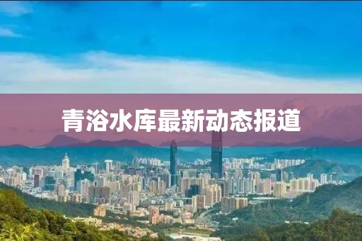 青浴水库最新动态报道