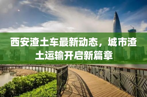 西安渣土车最新动态，城市渣土运输开启新篇章