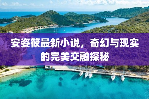 安姿筱最新小说，奇幻与现实的完美交融探秘