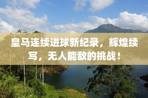 皇马连续进球新纪录，辉煌续写，无人能敌的挑战！