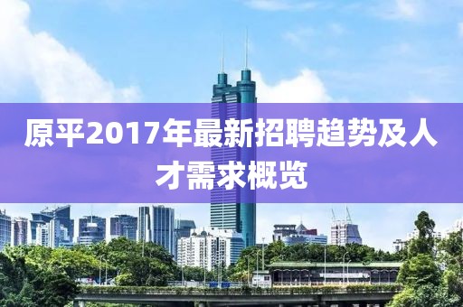原平2017年最新招聘趋势及人才需求概览