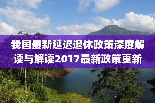 我国最新延迟退休政策深度解读与解读2017最新政策更新