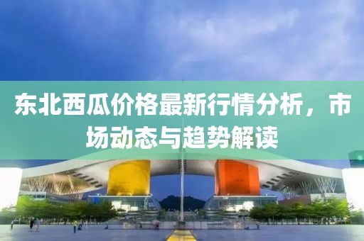 东北西瓜价格最新行情分析，市场动态与趋势解读