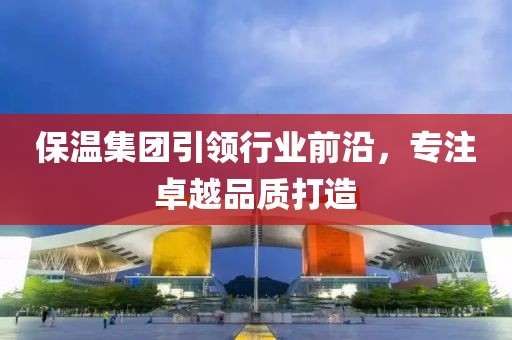 保温集团引领行业前沿，专注卓越品质打造
