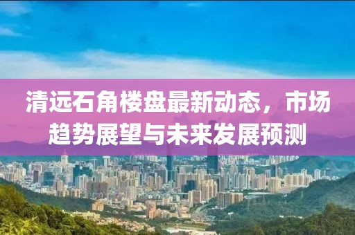清远石角楼盘最新动态，市场趋势展望与未来发展预测