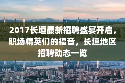 2017长垣最新招聘盛宴开启，职场精英们的福音，长垣地区招聘动态一览