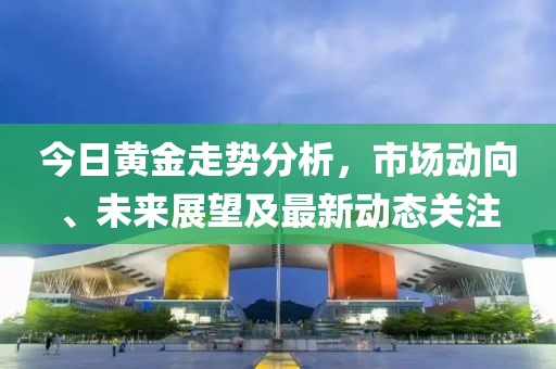 今日黄金走势分析，市场动向、未来展望及最新动态关注
