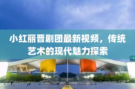 小红丽晋剧团最新视频，传统艺术的现代魅力探索
