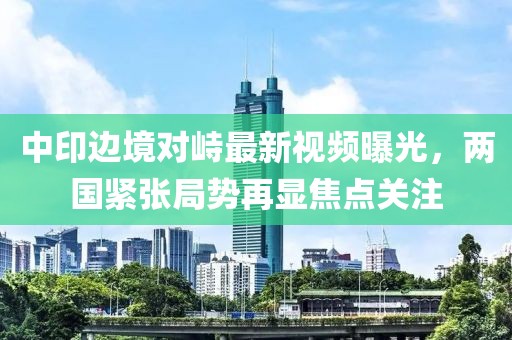 中印边境对峙最新视频曝光，两国紧张局势再显焦点关注
