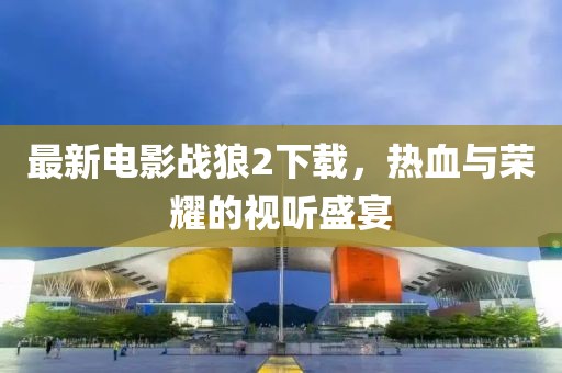 最新电影战狼2下载，热血与荣耀的视听盛宴