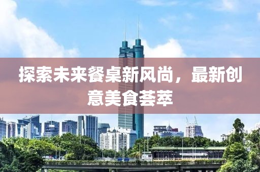 探索未来餐桌新风尚，最新创意美食荟萃