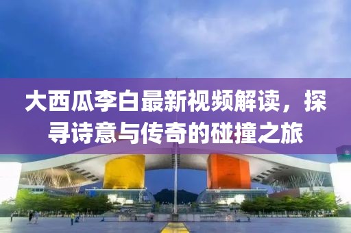 大西瓜李白最新视频解读，探寻诗意与传奇的碰撞之旅