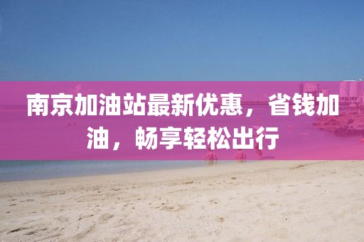 南京加油站最新优惠，省钱加油，畅享轻松出行