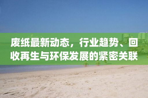 废纸最新动态，行业趋势、回收再生与环保发展的紧密关联