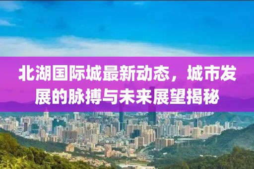 北湖国际城最新动态，城市发展的脉搏与未来展望揭秘