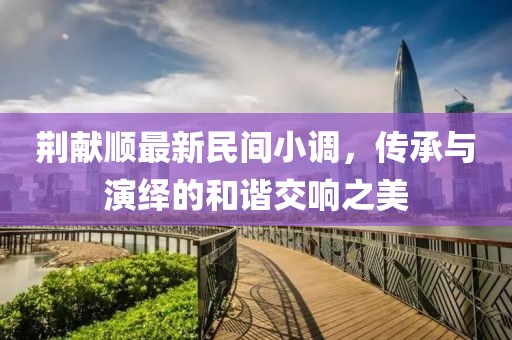 荆献顺最新民间小调，传承与演绎的和谐交响之美