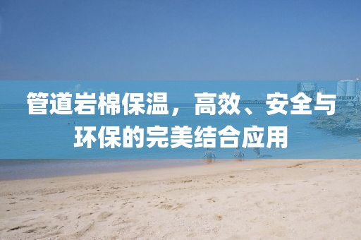 管道岩棉保温，高效、安全与环保的完美结合应用