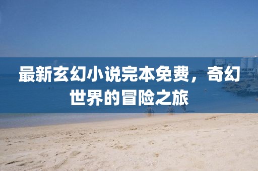 最新玄幻小说完本免费，奇幻世界的冒险之旅