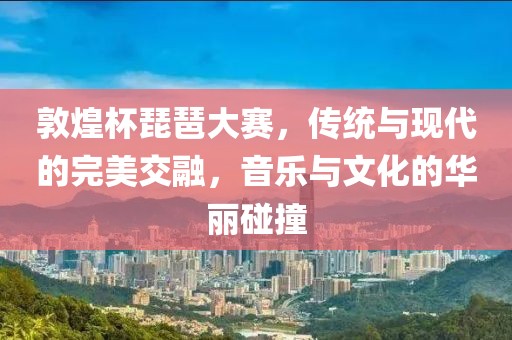 敦煌杯琵琶大赛，传统与现代的完美交融，音乐与文化的华丽碰撞