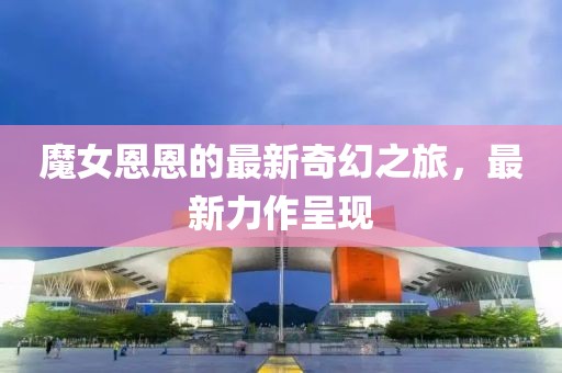 魔女恩恩的最新奇幻之旅，最新力作呈现