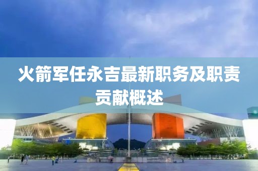 火箭军任永吉最新职务及职责贡献概述