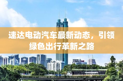 速达电动汽车最新动态，引领绿色出行革新之路