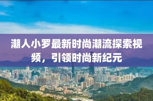潮人小罗最新时尚潮流探索视频，引领时尚新纪元