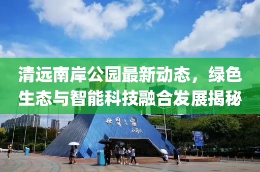 清远南岸公园最新动态，绿色生态与智能科技融合发展揭秘