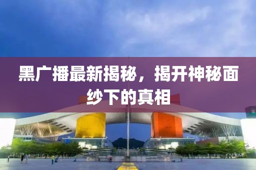 黑广播最新揭秘，揭开神秘面纱下的真相