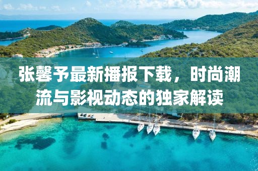 张馨予最新播报下载，时尚潮流与影视动态的独家解读