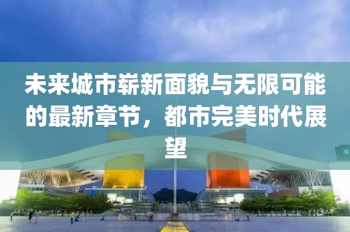 未来城市崭新面貌与无限可能的最新章节，都市完美时代展望