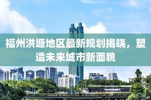 福州洪塘地区最新规划揭晓，塑造未来城市新面貌