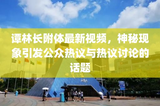谭林长附体最新视频，神秘现象引发公众热议与热议讨论的话题
