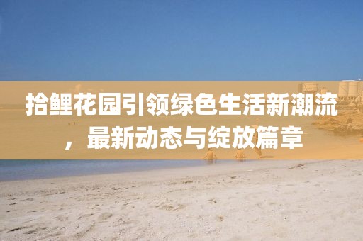 拾鲤花园引领绿色生活新潮流，最新动态与绽放篇章