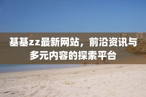 基基zz最新网站，前沿资讯与多元内容的探索平台