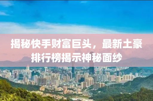 揭秘快手财富巨头，最新土豪排行榜揭示神秘面纱
