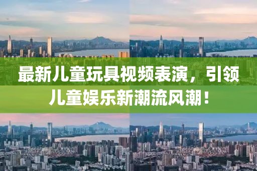 最新儿童玩具视频表演，引领儿童娱乐新潮流风潮！