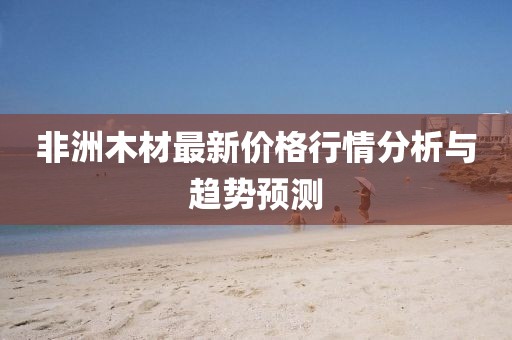 非洲木材最新价格行情分析与趋势预测