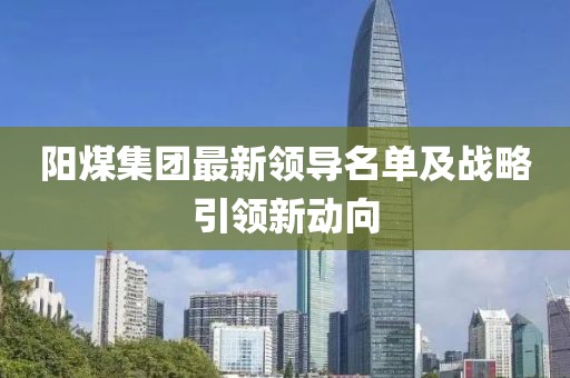 阳煤集团最新领导名单及战略引领新动向