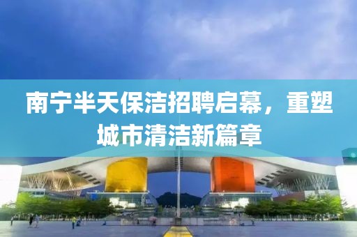 南宁半天保洁招聘启幕，重塑城市清洁新篇章
