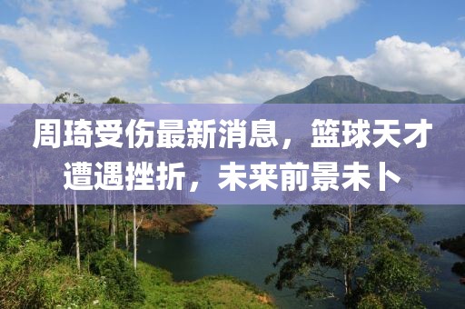 周琦受伤最新消息，篮球天才遭遇挫折，未来前景未卜