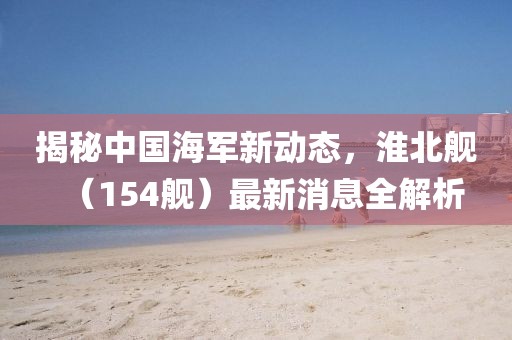 揭秘中国海军新动态，淮北舰（154舰）最新消息全解析