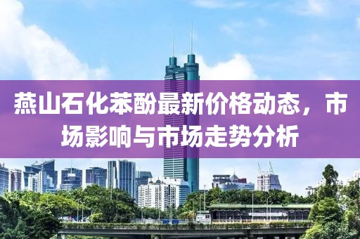 燕山石化苯酚最新价格动态，市场影响与市场走势分析